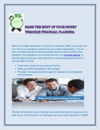 Most of us make resolutions to improve our financial habits every year, yet
very few of us manage to actually live up to those expectations. It is our
lack of understanding of financial opportunities and best practices that
highlights the importance of a financial planner or a financial advisor. A
financial planner devises and implements a well-researched and sound
financial plan that can:
 Yield more money for you and your family
 Make you better prepared for life changes
 Provides increased protection against mistakes and unexpected
circumstances
The fear of financial crisis in Sydney and around the world is always on the
back of our mind- thanks to the damages done by recent recession in 2008,
 