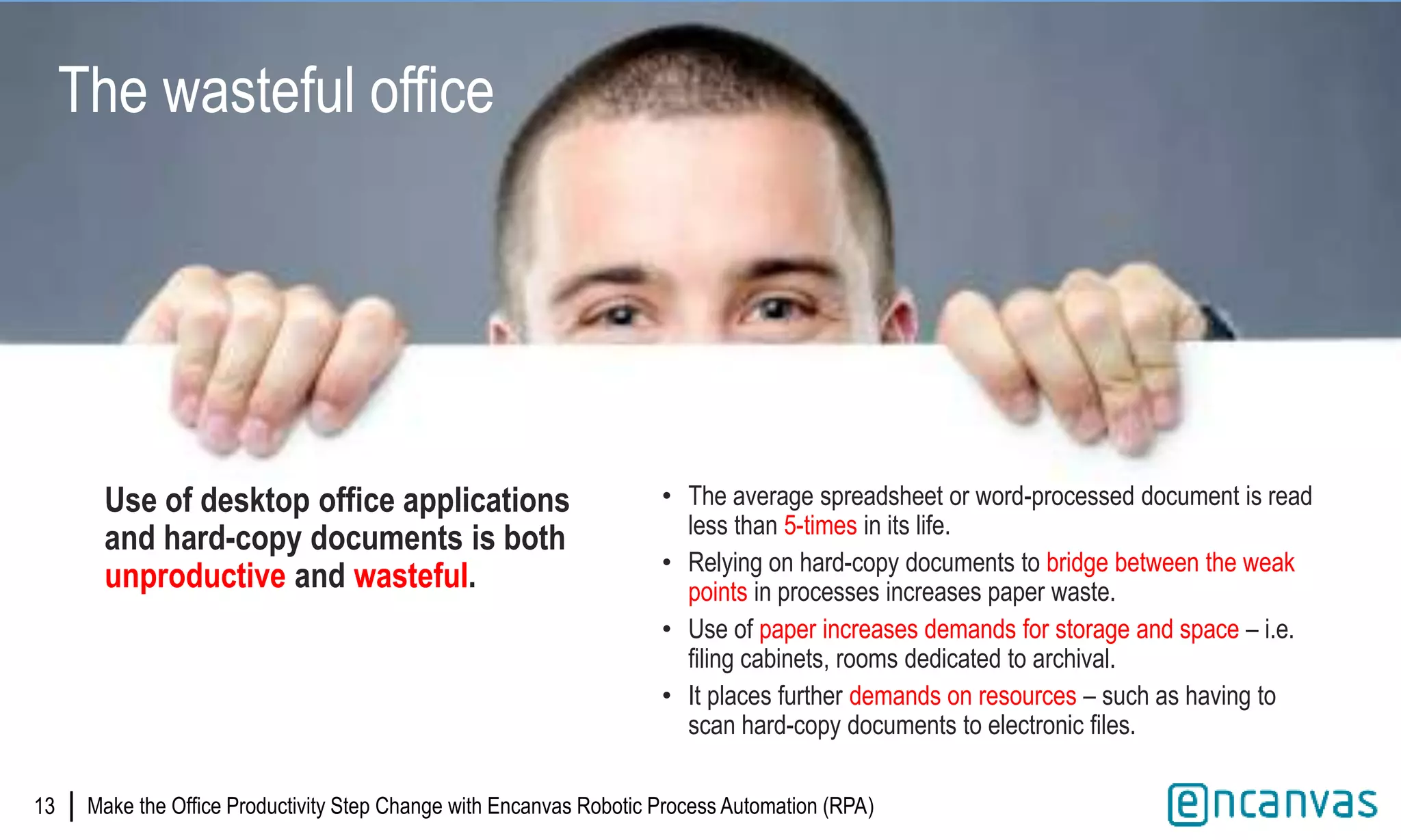 |13
The wasteful office
Use of desktop office applications
and hard-copy documents is both
unproductive and wasteful.
• The average spreadsheet or word-processed document is read
less than 5-times in its life.
• Relying on hard-copy documents to bridge between the weak
points in processes increases paper waste.
• Use of paper increases demands for storage and space – i.e.
filing cabinets, rooms dedicated to archival.
• It places further demands on resources – such as having to
scan hard-copy documents to electronic files.
Make the Office Productivity Step Change with Encanvas Robotic Process Automation (RPA)
 