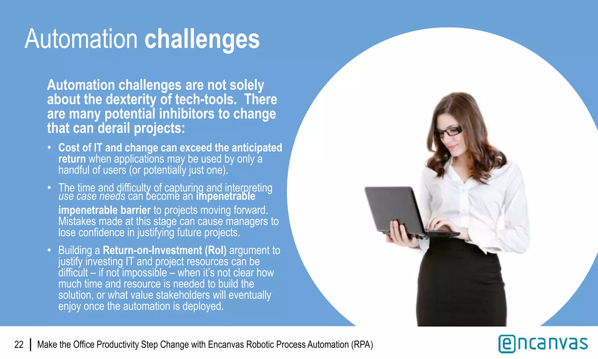 |
Automation challenges are not solely
about the dexterity of tech-tools. There
are many potential inhibitors to change
that can derail projects:
• Cost of IT and change can exceed the anticipated
return when applications may be used by only a
handful of users (or potentially just one).
• The time and difficulty of capturing and interpreting
use case needs can become an impenetrable
impenetrable barrier to projects moving forward.
Mistakes made at this stage can cause managers to
lose confidence in justifying future projects.
• Building a Return-on-Investment (RoI) argument to
justify investing IT and project resources can be
difficult – if not impossible – when it’s not clear how
much time and resource is needed to build the
solution, or what value stakeholders will eventually
enjoy once the automation is deployed.
22
Automation challenges
Make the Office Productivity Step Change with Encanvas Robotic Process Automation (RPA)
 