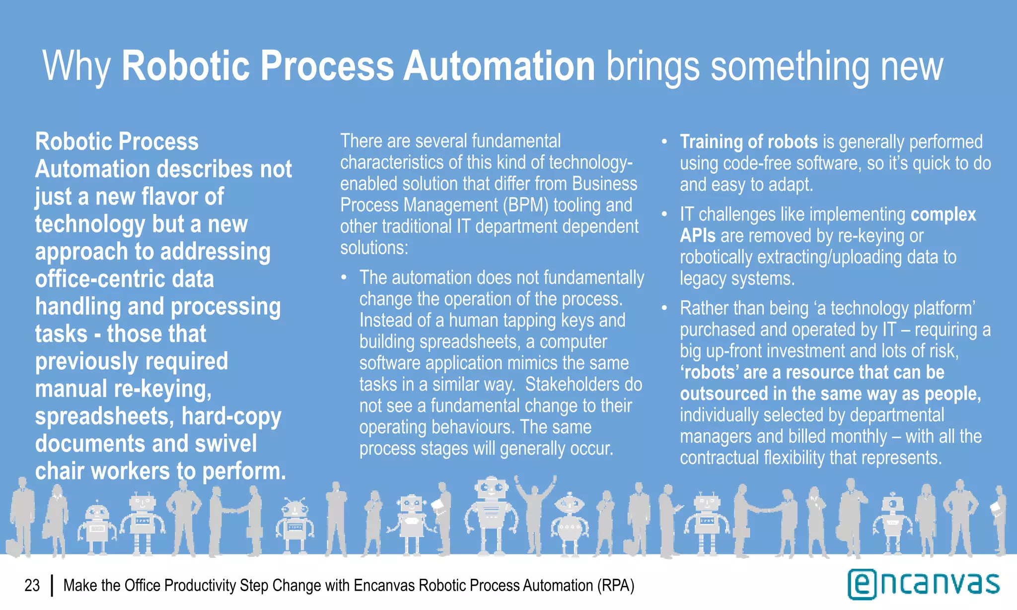 |
Robotic Process
Automation describes not
just a new flavor of
technology but a new
approach to addressing
office-centric data
handling and processing
tasks - those that
previously required
manual re-keying,
spreadsheets, hard-copy
documents and swivel
chair workers to perform.
23
Why Robotic Process Automation brings something new
There are several fundamental
characteristics of this kind of technology-
enabled solution that differ from Business
Process Management (BPM) tooling and
other traditional IT department dependent
solutions:
• The automation does not fundamentally
change the operation of the process.
Instead of a human tapping keys and
building spreadsheets, a computer
software application mimics the same
tasks in a similar way. Stakeholders do
not see a fundamental change to their
operating behaviours. The same
process stages will generally occur.
• Training of robots is generally performed
using code-free software, so it’s quick to do
and easy to adapt.
• IT challenges like implementing complex
APIs are removed by re-keying or
robotically extracting/uploading data to
legacy systems.
• Rather than being ‘a technology platform’
purchased and operated by IT – requiring a
big up-front investment and lots of risk,
‘robots’ are a resource that can be
outsourced in the same way as people,
individually selected by departmental
managers and billed monthly – with all the
contractual flexibility that represents.
Make the Office Productivity Step Change with Encanvas Robotic Process Automation (RPA)
 