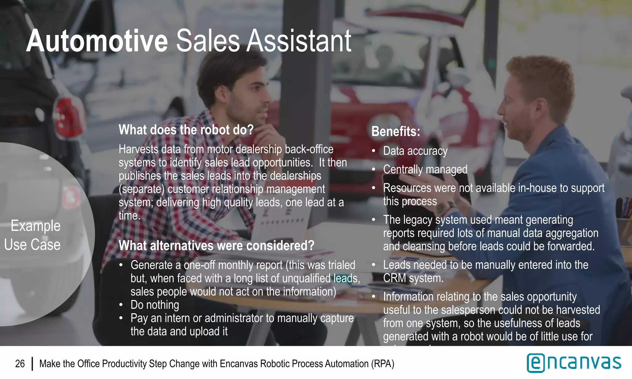 |
What does the robot do?
Harvests data from motor dealership back-office
systems to identify sales lead opportunities. It then
publishes the sales leads into the dealerships
(separate) customer relationship management
system; delivering high quality leads, one lead at a
time.
What alternatives were considered?
• Generate a one-off monthly report (this was trialed
but, when faced with a long list of unqualified leads,
sales people would not act on the information)
• Do nothing
• Pay an intern or administrator to manually capture
the data and upload it
26
Automotive Sales Assistant
Benefits:
• Data accuracy
• Centrally managed
• Resources were not available in-house to support
this process
• The legacy system used meant generating
reports required lots of manual data aggregation
and cleansing before leads could be forwarded.
• Leads needed to be manually entered into the
CRM system.
• Information relating to the sales opportunity
useful to the salesperson could not be harvested
from one system, so the usefulness of leads
generated with a robot would be of little use for
salespeople.
Example
Use Case
Make the Office Productivity Step Change with Encanvas Robotic Process Automation (RPA)
 