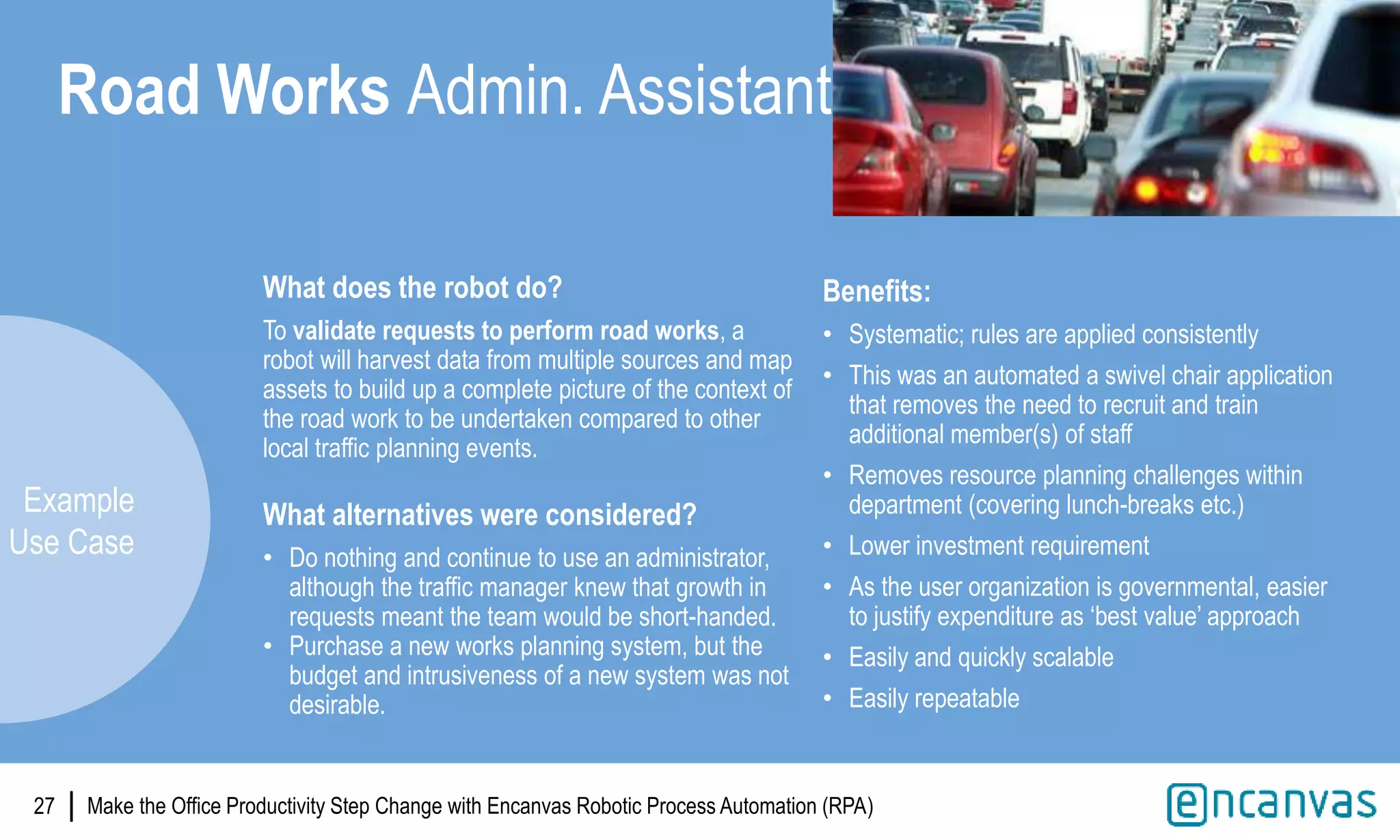 |
What does the robot do?
To validate requests to perform road works, a
robot will harvest data from multiple sources and map
assets to build up a complete picture of the context of
the road work to be undertaken compared to other
local traffic planning events.
What alternatives were considered?
• Do nothing and continue to use an administrator,
although the traffic manager knew that growth in
requests meant the team would be short-handed.
• Purchase a new works planning system, but the
budget and intrusiveness of a new system was not
desirable.
27
Road Works Admin. Assistant
Benefits:
• Systematic; rules are applied consistently
• This was an automated a swivel chair application
that removes the need to recruit and train
additional member(s) of staff
• Removes resource planning challenges within
department (covering lunch-breaks etc.)
• Lower investment requirement
• As the user organization is governmental, easier
to justify expenditure as ‘best value’ approach
• Easily and quickly scalable
• Easily repeatable
Example
Use Case
Make the Office Productivity Step Change with Encanvas Robotic Process Automation (RPA)
 