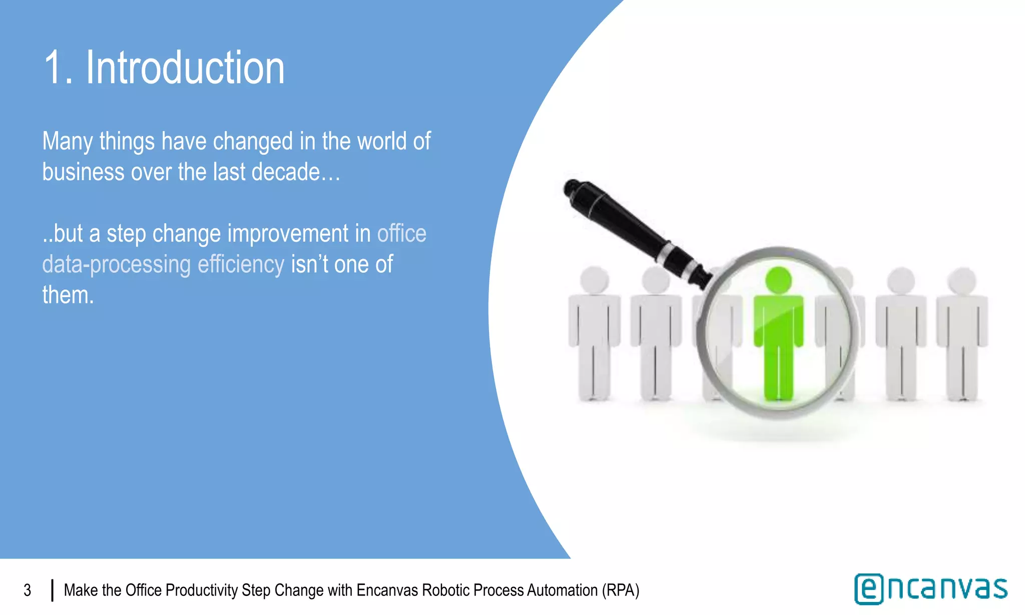|
1. Introduction
Many things have changed in the world of
business over the last decade…
..but a step change improvement in office
data-processing efficiency isn’t one of
them.
Make the Office Productivity Step Change with Encanvas Robotic Process Automation (RPA)|3
 
