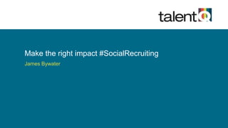 Make the right impact #SocialRecruiting 
James Bywater 
 