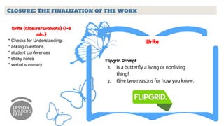 Closure: The finalization of the work
Write (Closure/Evaluate) {1-5
min.}
* Checks for Understanding:
* asking questions
* student conferences
* sticky notes
* verbal summary
Write
Flipgrid Prompt
1. Is a butterfly a living or nonliving
thing?
2. Give two reasons for how you know.
 