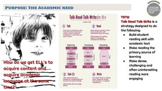 Purpose: The Academic need
TRTW
Talk Read Talk Write is a
strategy designed to do
the following:
● Build student
reading skill with
academic text
● Make reading the
primary source of
learning
● Make dense,
challenging and
often uninteresting
reading more
engaging
How do we get ELL’s to
acquire content and
acquire academic
language at the same
time?
 