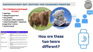 Anticipatory Set: Getting the Learners Prepped
Talk #1 (Anticipatory Set/Engage)
{1-5 min.}
* bellringer
* disagree/agree form
* big question
* would you rather questions
* visual (multimedia) - Classhook,
Google Arts & Culture
* quote/excerpt
How are these
two bears
different?
 