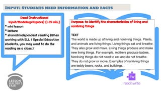 Input: Students need information and facts
Read (Instructional
Input/Modeling/Explore) {1-15 min.}
* mini lesson
* lecture
* shared/independent reading (When
working with ELL & Special Education
students, you may want to do the
reading as a class.)
Purpose; to identify the characteristics of living and
nonliving things
TEXT
The world is made up of living and nonliving things. Plants,
and animals are living things. Living things eat and breathe.
They also grow and move. Living things produce and make
new living things. For example, mothers produce babies.
Nonliving things do not need to eat and do not breathe.
They do not grow or move. Examples of nonliving things
are teddy bears, rocks, and buildings.
 