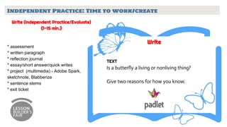 Independent Practice: Time to work/create
Write (Independent Practice/Evaluate)
{1-15 min.}
* assessment
* written paragraph
* reflection journal
* essay/short answer/quick writes
* project (multimedia) - Adobe Spark,
sketchnote, Blabberize
* sentence stems
* exit ticket
Write
TEXT
Is a butterfly a living or nonliving thing?
Give two reasons for how you know.
 