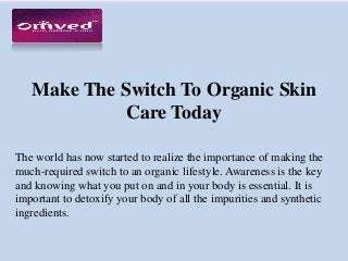 Make The Switch To Organic Skin
Care Today
The world has now started to realize the importance of making the
much-required switch to an organic lifestyle. Awareness is the key
and knowing what you put on and in your body is essential. It is
important to detoxify your body of all the impurities and synthetic
ingredients.
 