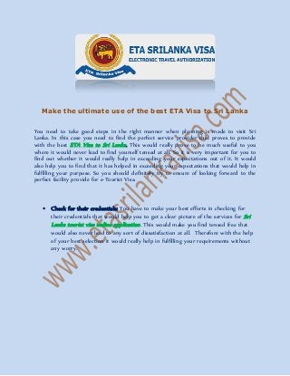 Make the ultimate use of the best ETA Visa to Sri Lanka
You need to take good steps in the right manner when planning is made to visit Sri
Lanka. In this case you need to find the perfect service provider that proves to provide
with the best ETA Visa to Sri Lanka. This would really prove to be much useful to you
where it would never lead to find yourself tensed at all. So it is very important for you to
find out whether it would really help in exceeding your expectations out of it. It would
also help you to find that it has helped in exceeding your expectations that would help in
fulfilling your purpose. So you should definitely try to ensure of looking forward to the
perfect facility provide for e-Tourist Visa.
 Check for their credentials: You have to make your best efforts in checking for
their credentials that would help you to get a clear picture of the services for Sri
Lanka tourist visa online application. This would make you find tensed free that
would also never lead to any sort of dissatisfaction at all. Therefore with the help
of your best selection it would really help in fulfilling your requirements without
any worry.
 