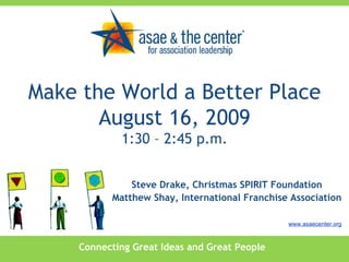 Connecting Great Ideas and Great People www.asaecenter.org Steve Drake, Christmas SPIRIT Foundation Matthew Shay, International Franchise Association Make the World a Better Place August 16, 2009 1:30 – 2:45 p.m. 