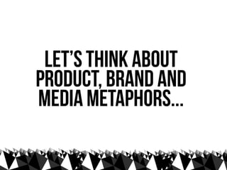 let’s think about
Product, Brand and
media metaphors...
 