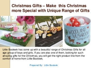 Christmas Gifts – Make this Christmas 
more Special with Unique Range of Gifts 
Little Booteek has come up with a beautiful range of Christmas Gifts for all 
age group of boys and girls. If you are also one of them, looking for such 
amazing gifts for the Christmas, you will get the right product line from the 
comfort of home from Little Booteek. 
Prepared By: Little Booteek 
 