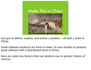 Make This in China




You got to deﬁne, explain, and evolve a product - all with a team in
China.

Good software products are hard to make. Its even harder to produce
good software with a distributed team in China.

Here are some key factors that can position you to greater chance of
success.
 