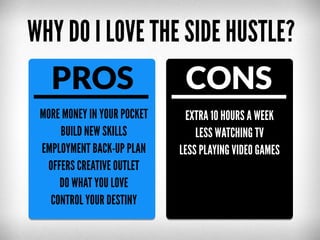 WHY DO I LOVE THE SIDE HUSTLE?

PROS

CONS

MORE MONEY IN YOUR POCKET
BUILD NEW SKILLS
EMPLOYMENT BACK-UP PLAN
OFFERS CREATIVE OUTLET
DO WHAT YOU LOVE
CONTROL YOUR DESTINY

EXTRA 10 HOURS A WEEK
LESS WATCHING TV
LESS PLAYING VIDEO GAMES

 