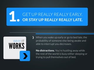 1.

GET UP REALLY REALLY EARLY.
OR STAY UP REALLY REALLY LATE.

WHY IT

WORKS

When you wake up early or go to bed late, the
probability of someone else being awake and
able to interrupt you decreases.
No distractions. You’re hustling away while
the rest of the world is busy either sleeping or
trying to pull themselves out of bed.

 