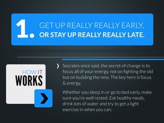 1.

GET UP REALLY REALLY EARLY.
OR STAY UP REALLY REALLY LATE.

HOW IT

WORKS

Socrates once said, the secret of change is to
focus all of your energy, not on ﬁghting the old
but on building the new. The key here is focus
& energy.
Whether you sleep in or go to bed early, make
sure you’re well rested. Eat healthy meals,
drink lots of water and try to get a light
exercise in when you can.

 