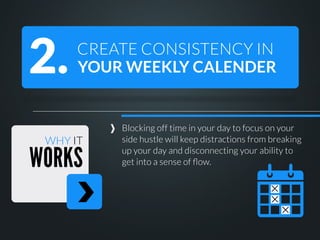 2.

CREATE CONSISTENCY IN
YOUR WEEKLY CALENDER

WHY IT

WORKS

Blocking off time in your day to focus on your
side hustle will keep distractions from breaking
up your day and disconnecting your ability to
get into a sense of ﬂow.

 