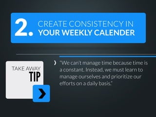 2.

CREATE CONSISTENCY IN
YOUR WEEKLY CALENDER

TAKE AWAY

TIP

“We can’t manage time because time is
a constant. Instead, we must learn to
manage ourselves and prioritize our
efforts on a daily basis.”

 