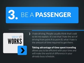 3.

BE A PASSENGER

WHY IT

WORKS

I hate driving. People usually think that’s odd
so let me explain. It’s not that I hate the act of
driving from point A to point B, what I hate is
the amount of time required to get there.
Taking advantage of time spent traveling
allows you to be efﬁcient with your time and
will make the world of difference in your
already busy schedule.

 