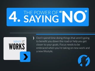 4. SAYING NO
THE POWER OF “

WHY IT

WORKS

”

Don’t spend time doing things that aren’t going
to beneﬁt you down the road or help you get
closer to your goals. Focus needs to be
embraced when you’re taking on new work and
a new lifestyle.

 