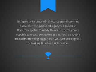 It’s up to us to determine how we spend our time
and what your goals and legacy will look like.
If you’re capable to ready this entire deck, you’re
capable to create something great. You’re capable
to build something bigger than yourself and capable
of making time for a side hustle.

 