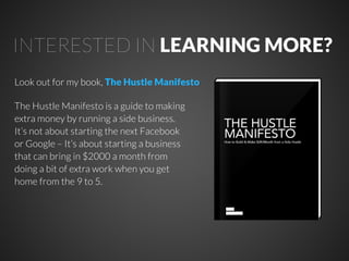 INTERESTED IN LEARNING MORE?
Look out for my book, The Hustle Manifesto
The Hustle Manifesto is a guide to making
extra money by running a side business.
It’s not about starting the next Facebook
or Google – It’s about starting a business
that can bring in $2000 a month from
doing a bit of extra work when you get
home from the 9 to 5.

 