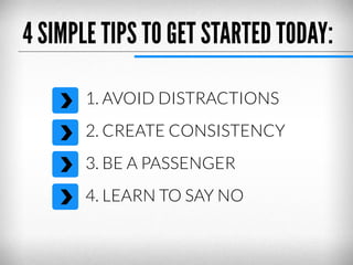 4 SIMPLE TIPS TO GET STARTED TODAY:
1. AVOID DISTRACTIONS
2. CREATE CONSISTENCY
3. BE A PASSENGER
4. LEARN TO SAY NO

 