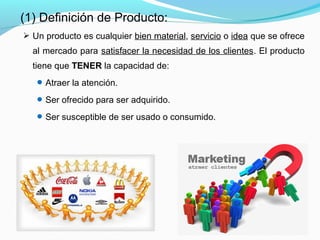  Un producto es cualquier bien material, servicio o idea que se ofrece
al mercado para satisfacer la necesidad de los clientes. El producto
tiene que TENER la capacidad de:
Atraer la atención.
Ser ofrecido para ser adquirido.
Ser susceptible de ser usado o consumido.
(1) Definición de Producto:
 