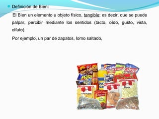 Definición de Bien:
El Bien un elemento u objeto físico, tangible; es decir, que se puede
palpar, percibir mediante los sentidos (tacto, oído, gusto, vista,
olfato).
Por ejemplo, un par de zapatos, lomo saltado,
 