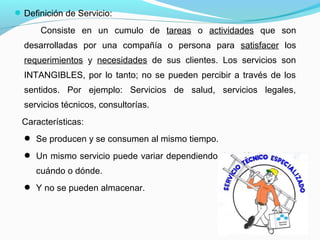Definición de Servicio:
Consiste en un cumulo de tareas o actividades que son
desarrolladas por una compañía o persona para satisfacer los
requerimientos y necesidades de sus clientes. Los servicios son
INTANGIBLES, por lo tanto; no se pueden percibir a través de los
sentidos. Por ejemplo: Servicios de salud, servicios legales,
servicios técnicos, consultorías.
Características:
 Se producen y se consumen al mismo tiempo.
 Un mismo servicio puede variar dependiendo de quién lo presta,
cuándo o dónde.
 Y no se pueden almacenar.
 