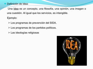 Definición de Idea:
Una Idea es un concepto, una filosofía, una opinión, una imagen o
una cuestión. Al igual que los servicios, es intangible.
Ejemplo:
 Los programas de prevención del SIDA.
 Los programas de los partidos políticos.
 Las ideologías religiosas
 