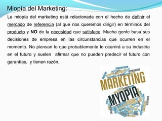 La miopía del marketing está relacionada con el hecho de definir el
mercado de referencia (al que nos queremos dirigir) en términos del
producto y NO de la necesidad que satisface. Mucha gente basa sus
decisiones de empresa en las circunstancias que ocurren en el
momento. No piensan lo que probablemente le ocurrirá a su industria
en el futuro y suelen afirmar que no pueden predecir el futuro con
garantías, y tienen razón.
Miopía del Marketing:
 