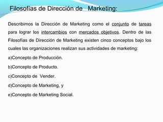 Describimos la Dirección de Marketing como el conjunto de tareas
para lograr los intercambios con mercados objetivos. Dentro de las
Filosofías de Dirección de Marketing existen cinco conceptos bajo los
cuales las organizaciones realizan sus actividades de marketing:
a)Concepto de Producción.
b)Concepto de Producto.
c)Concepto de Vender.
d)Concepto de Marketing, y
e)Concepto de Marketing Social.
Filosofías de Dirección de Marketing:
 