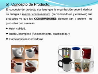 El concepto de producto sostiene que la organización deberá dedicar
su energía a mejorar continuamente (ser innovadores y creativos) sus
productos ya que los CONSUMIDORES siempre van a preferir los
productos que ofrezcan:
 Mejor calidad.
 Buen Desempeño (funcionamiento, practicidad), y
 Características innovadoras
b) Concepto de Producto:
 