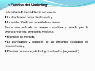 La función de la mercadotecnia consiste en
La identificación de los clientes meta y
La satisfacción de sus necesidades o deseos
Siendo esta realizada de manera competitiva y rentable para la
empresa; todo ello, conseguido mediante:
El análisis del mercado,
La planificación y ejecución de las diferentes actividades de
mercadotecnia y,
El control del avance y de los logros obtenidos. (seguimiento)
La Función del Marketing:
 