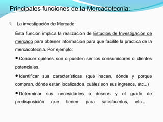 1. La investigación de Mercado:
Ésta función implica la realización de Estudios de Investigación de
mercado para obtener información para que facilite la práctica de la
mercadotecnia. Por ejemplo:
Conocer quiénes son o pueden ser los consumidores o clientes
potenciales.
Identificar sus características (qué hacen, dónde y porque
compran, dónde están localizados, cuáles son sus ingresos, etc...)
Determinar sus necesidades o deseos y el grado de
predisposición que tienen para satisfacerlos, etc...
Principales funciones de la Mercadotecnia:
 