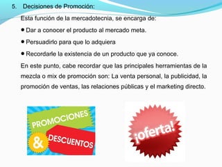 5. Decisiones de Promoción:
Esta función de la mercadotecnia, se encarga de:
Dar a conocer el producto al mercado meta.
Persuadirlo para que lo adquiera
Recordarle la existencia de un producto que ya conoce.
En este punto, cabe recordar que las principales herramientas de la
mezcla o mix de promoción son: La venta personal, la publicidad, la
promoción de ventas, las relaciones públicas y el marketing directo.
 