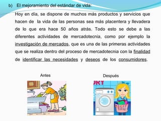 b) El mejoramiento del estándar de vida:
Hoy en día, se dispone de muchos más productos y servicios que
hacen de la vida de las personas sea más placentera y llevadera
de lo que era hace 50 años atrás. Todo esto se debe a las
diferentes actividades de mercadotecnia, como por ejemplo la
investigación de mercados, que es una de las primeras actividades
que se realiza dentro del proceso de mercadotecnia con la finalidad
de identificar las necesidades y deseos de los consumidores.
Antes Después
 