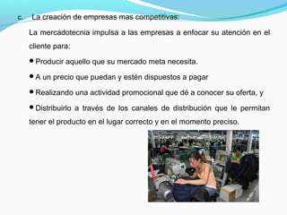 c. La creación de empresas mas competitivas:
La mercadotecnia impulsa a las empresas a enfocar su atención en el
cliente para:
Producir aquello que su mercado meta necesita.
A un precio que puedan y estén dispuestos a pagar
Realizando una actividad promocional que dé a conocer su oferta, y
Distribuirlo a través de los canales de distribución que le permitan
tener el producto en el lugar correcto y en el momento preciso.
 