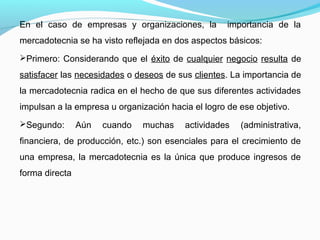 En el caso de empresas y organizaciones, la importancia de la
mercadotecnia se ha visto reflejada en dos aspectos básicos:
Primero: Considerando que el éxito de cualquier negocio resulta de
satisfacer las necesidades o deseos de sus clientes. La importancia de
la mercadotecnia radica en el hecho de que sus diferentes actividades
impulsan a la empresa u organización hacia el logro de ese objetivo.
Segundo: Aún cuando muchas actividades (administrativa,
financiera, de producción, etc.) son esenciales para el crecimiento de
una empresa, la mercadotecnia es la única que produce ingresos de
forma directa
 