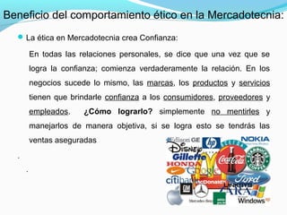 La ética en Mercadotecnia crea Confianza:
En todas las relaciones personales, se dice que una vez que se
logra la confianza; comienza verdaderamente la relación. En los
negocios sucede lo mismo, las marcas, los productos y servicios
tienen que brindarle confianza a los consumidores, proveedores y
empleados. ¿Cómo lograrlo? simplemente no mentirles y
manejarlos de manera objetiva, si se logra esto se tendrás las
ventas aseguradas
.
.
Beneficio del comportamiento ético en la Mercadotecnia:
 
