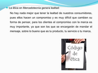 La ética en Mercadotecnia genera lealtad:
No hay nada mejor que tener la lealtad de nuestros consumidores,
pues ellos hacen un compromiso y es muy difícil que cambien su
forma de pensar, para los clientes el compromiso con la marca es
muy importante, ya que son los que se encargarán de mandar el
mensaje, sobre lo bueno que es tu producto, tu servicio o tu marca,
 