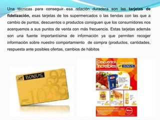 Una técnicas para conseguir esa relación duradera son las tarjetas de
fidelización, esas tarjetas de los supermercados o las tiendas con las que a
cambio de puntos, descuentos o productos consiguen que los consumidores nos
acerquemos a sus puntos de venta con más frecuencia. Estas tarjetas además
son una fuente importantísima de información ya que permiten recoger
información sobre nuestro comportamiento de compra (productos, cantidades,
respuesta ante posibles ofertas, cambios de hábitos
 