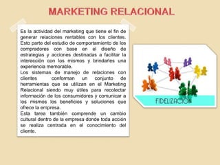 Es la actividad del marketing que tiene el fin de
generar relaciones rentables con los clientes.
Esto parte del estudio de comportamiento de los
compradores con base en el diseño de
estrategias y acciones destinadas a facilitar la
interacción con los mismos y brindarles una
experiencia memorable.
Los sistemas de manejo de relaciones con
clientes conforman un conjunto de
herramientas que se utilizan en el Marketing
Relacional siendo muy útiles para recolectar
información de los consumidores y comunicar a
los mismos los beneficios y soluciones que
ofrece la empresa.
Esta tarea también comprende un cambio
cultural dentro de la empresa donde toda acción
se realiza centrada en el conocimiento del
cliente.
 