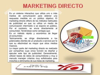 Es un sistema interactivo que utiliza uno o más
medios de comunicación para obtener una
respuesta medible en un público objetivo; El
marketing directo difiere de los métodos habituales
de publicidad en que no utiliza un medio de
comunicación intermedio o se expone en público,
Por el contrario, se envía directamente al
consumidor. Teniéndose como ventajas que:
Es un método rápido y económico de llegar
al consumidor.
Teóricamente, se dirige directamente a los
potenciales clientes de un producto o servicio por lo
que su efectividad es mayor que otros medios
masivos.
La mayor parte del marketing directo es realizado
por compañías cuya única función es diseñar y
ejecutar este tipo de publicidad. Generalmente,
utilizan bases de datos de consumidores y muy a
menudo manejan criterios muy sofisticados para
incluirlos o eliminarlos de sus listas de marketing.
 
