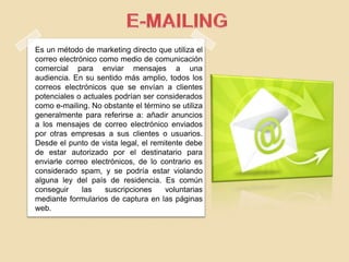 Es un método de marketing directo que utiliza el
correo electrónico como medio de comunicación
comercial para enviar mensajes a una
audiencia. En su sentido más amplio, todos los
correos electrónicos que se envían a clientes
potenciales o actuales podrían ser considerados
como e-mailing. No obstante el término se utiliza
generalmente para referirse a: añadir anuncios
a los mensajes de correo electrónico enviados
por otras empresas a sus clientes o usuarios.
Desde el punto de vista legal, el remitente debe
de estar autorizado por el destinatario para
enviarle correo electrónicos, de lo contrario es
considerado spam, y se podría estar violando
alguna ley del país de residencia. Es común
conseguir las suscripciones voluntarias
mediante formularios de captura en las páginas
web.
 