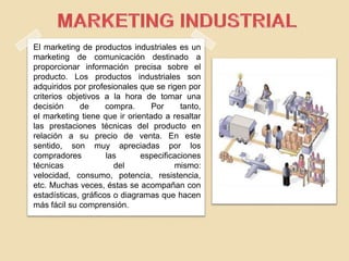 El marketing de productos industriales es un
marketing de comunicación destinado a
proporcionar información precisa sobre el
producto. Los productos industriales son
adquiridos por profesionales que se rigen por
criterios objetivos a la hora de tomar una
decisión de compra. Por tanto,
el marketing tiene que ir orientado a resaltar
las prestaciones técnicas del producto en
relación a su precio de venta. En este
sentido, son muy apreciadas por los
compradores las especificaciones
técnicas del mismo:
velocidad, consumo, potencia, resistencia,
etc. Muchas veces, éstas se acompañan con
estadísticas, gráficos o diagramas que hacen
más fácil su comprensión.
 