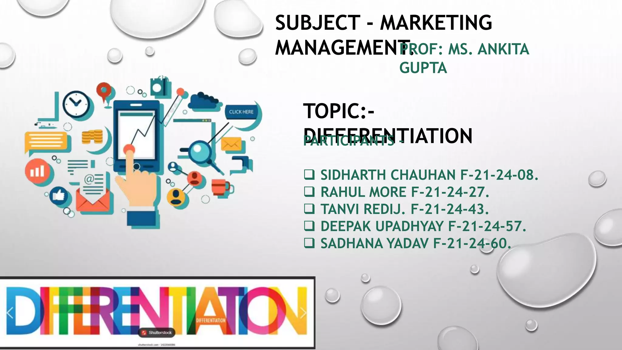 SUBJECT - MARKETING
MANAGEMENT.
PROF: MS. ANKITA
GUPTA
TOPIC:-
DIFFERENTIATION
PARTICIPANTS –
 SIDHARTH CHAUHAN F-21-24-08.
 RAHUL MORE F-21-24-27.
 TANVI REDIJ. F-21-24-43.
 DEEPAK UPADHYAY F-21-24-57.
 SADHANA YADAV F-21-24-60.
 